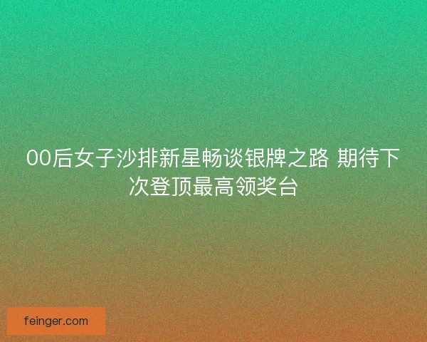 00后女子沙排新星畅谈银牌之路 期待下次登顶最高领奖台