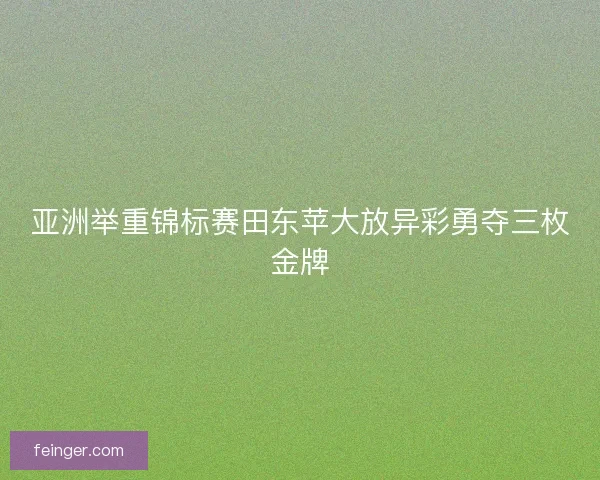 亚洲举重锦标赛田东苹大放异彩勇夺三枚金牌