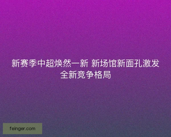 新赛季中超焕然一新 新场馆新面孔激发全新竞争格局