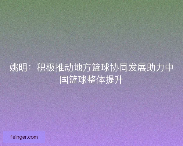 姚明：积极推动地方篮球协同发展助力中国篮球整体提升