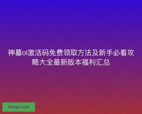 神墓ol激活码免费领取方法及新手必看攻略大全最新版本福利汇总