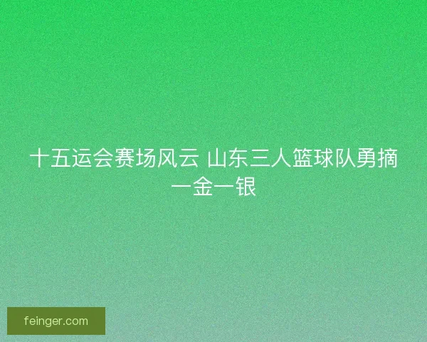 十五运会赛场风云 山东三人篮球队勇摘一金一银