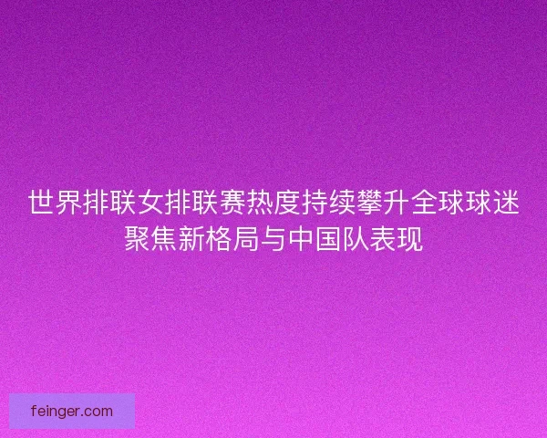 世界排联女排联赛热度持续攀升全球球迷聚焦新格局与中国队表现