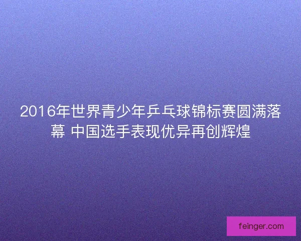 2016年世界青少年乒乓球锦标赛圆满落幕 中国选手表现优异再创辉煌