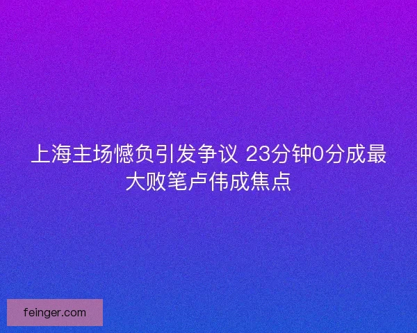 上海主场憾负引发争议 23分钟0分成最大败笔卢伟成焦点