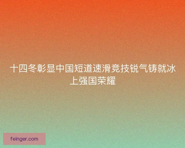 十四冬彰显中国短道速滑竞技锐气铸就冰上强国荣耀
