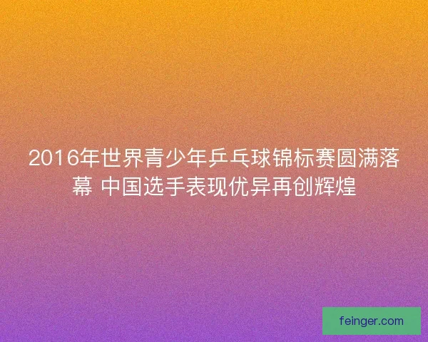 2016年世界青少年乒乓球锦标赛圆满落幕 中国选手表现优异再创辉煌