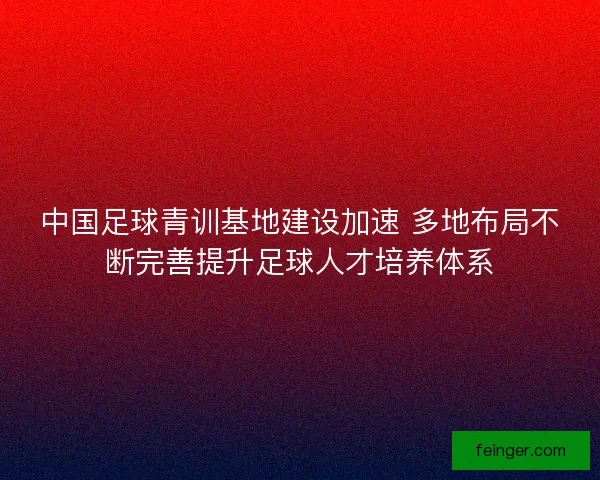 中国足球青训基地建设加速 多地布局不断完善提升足球人才培养体系