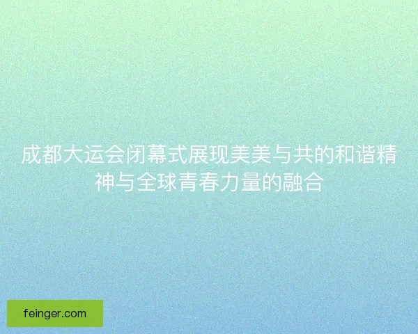 成都大运会闭幕式展现美美与共的和谐精神与全球青春力量的融合
